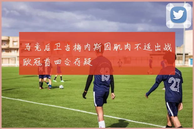马竞后卫吉梅内斯因肌肉不适出战欧冠首回合存疑