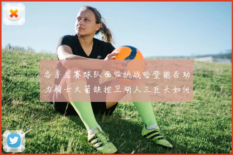 各季后赛球队面临挑战哈登能否助力骑士火箭缺控卫湖人三巨头如何共存