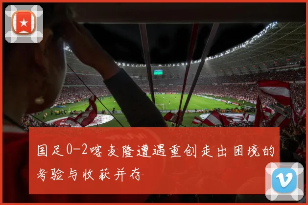 国足0-2喀麦隆遭遇重创走出困境的考验与收获并存