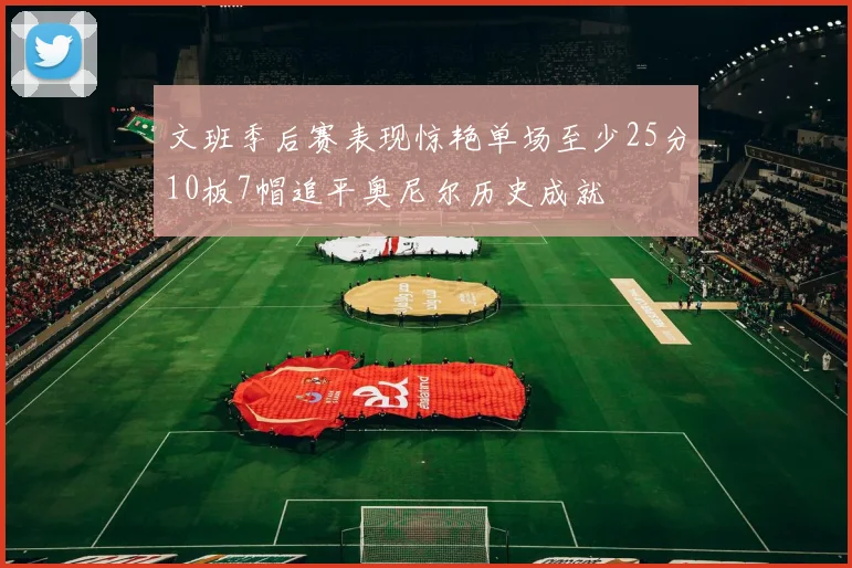 文班季后赛表现惊艳单场至少25分10板7帽追平奥尼尔历史成就