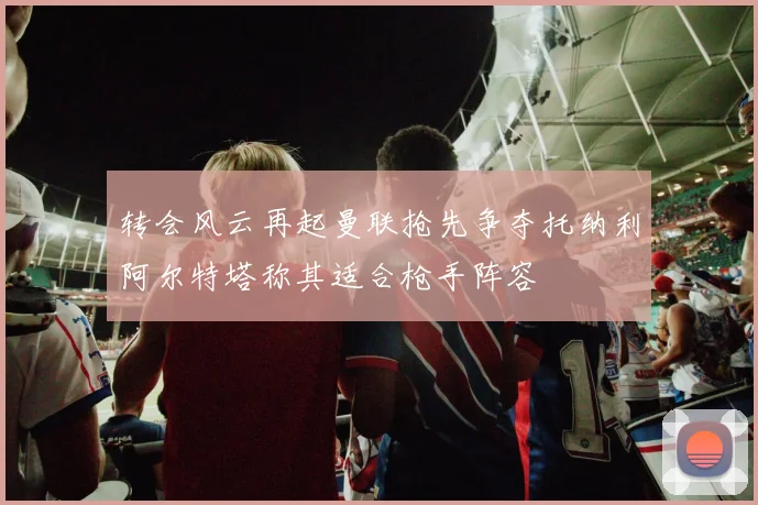 转会风云再起曼联抢先争夺托纳利阿尔特塔称其适合枪手阵容