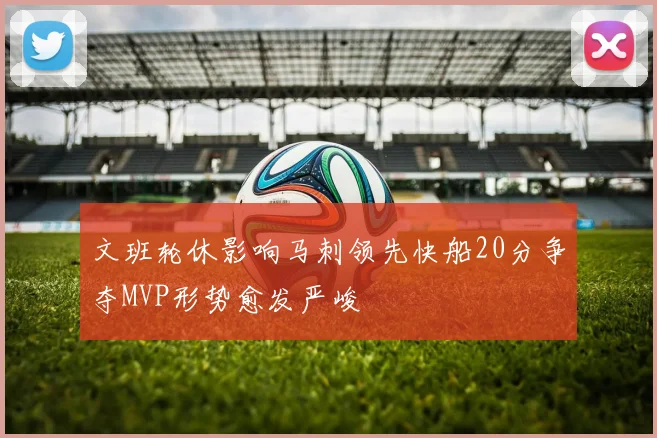 文班轮休影响马刺领先快船20分争夺MVP形势愈发严峻