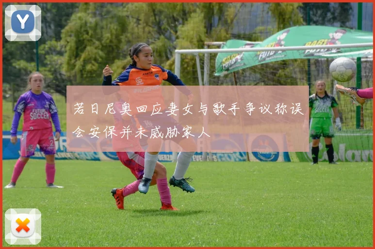 若日尼奥回应妻女与歌手争议称误会安保并未威胁家人