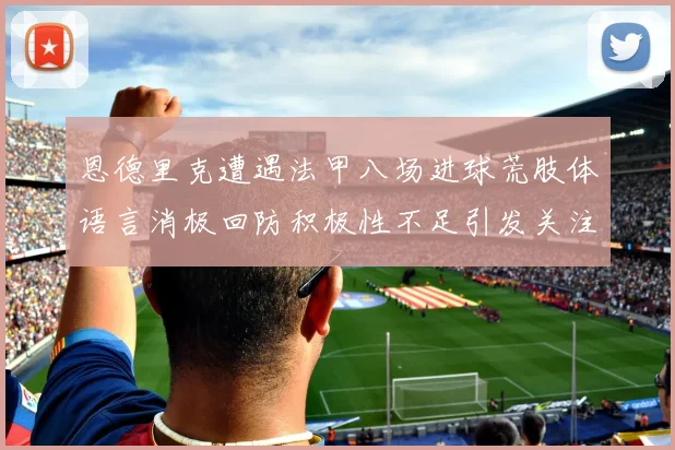 恩德里克遭遇法甲八场进球荒肢体语言消极回防积极性不足引发关注