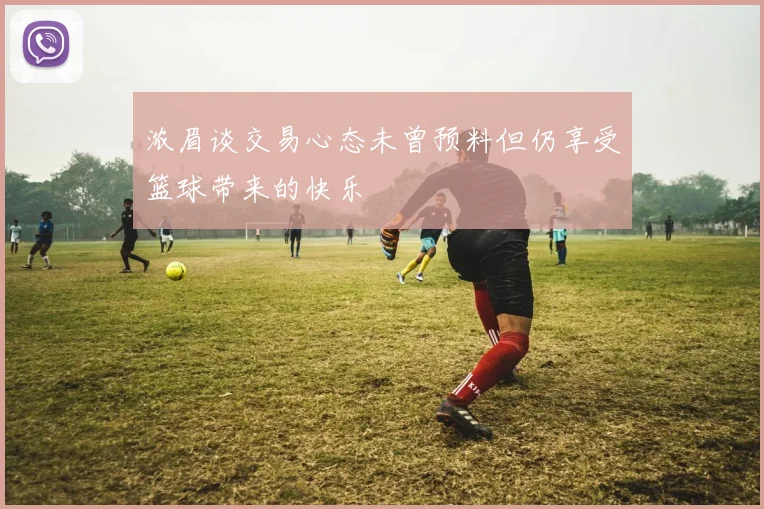浓眉谈交易心态未曾预料但仍享受篮球带来的快乐