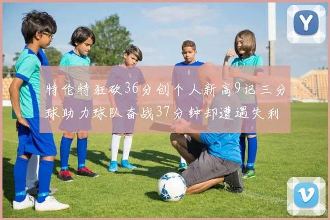 特伦特狂砍36分创个人新高9记三分球助力球队奋战37分钟却遭遇失利