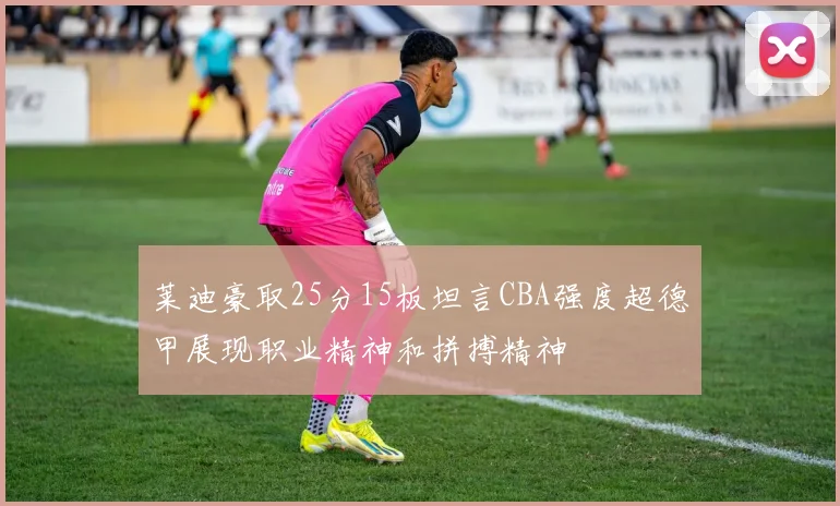 莱迪豪取25分15板坦言CBA强度超德甲展现职业精神和拼搏精神