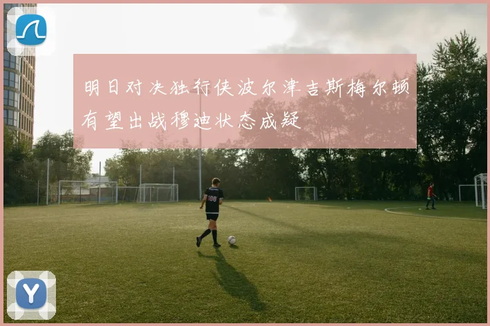 明日对决独行侠波尔津吉斯梅尔顿有望出战穆迪状态成疑