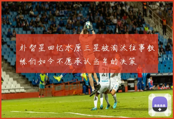朴智星回忆水原三星被淘汰往事教练们如今不愿承认当年的决策