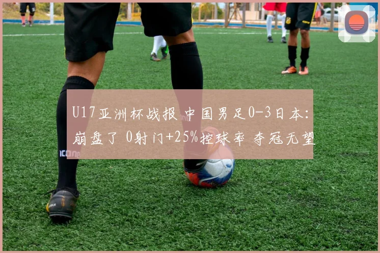 U17亚洲杯战报 中国男足0-3日本：崩盘了 0射门+25%控球率 夺冠无望
