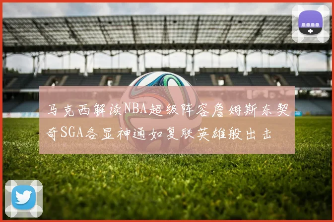 马克西解读NBA超级阵容詹姆斯东契奇SGA各显神通如复联英雄般出击