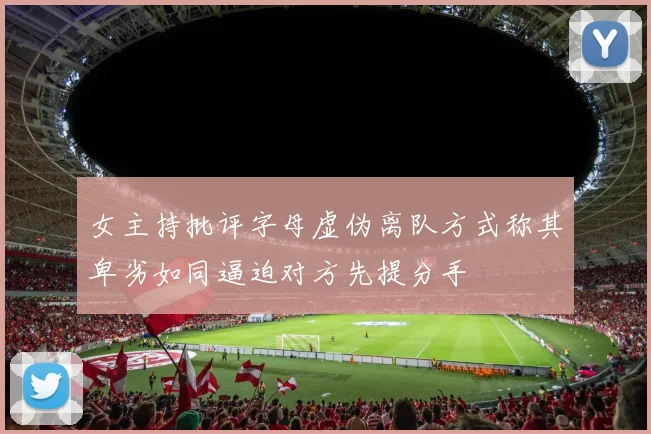 女主持批评字母虚伪离队方式称其卑劣如同逼迫对方先提分手