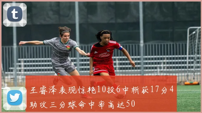 王睿泽表现惊艳10投6中斩获17分4助攻三分球命中率高达50