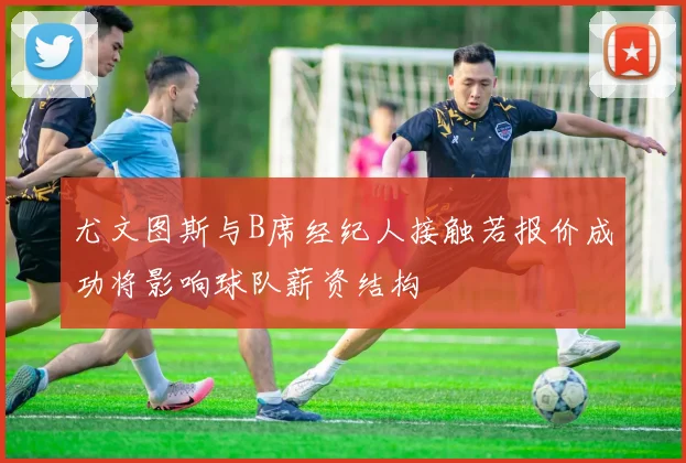 尤文图斯与B席经纪人接触若报价成功将影响球队薪资结构