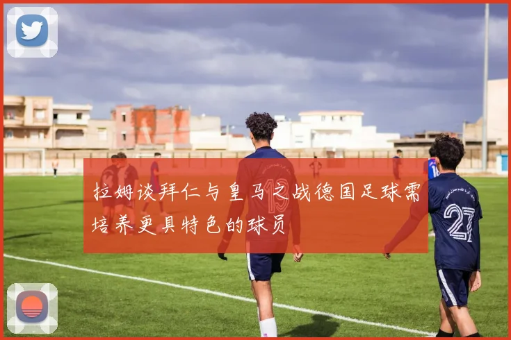 拉姆谈拜仁与皇马之战德国足球需培养更具特色的球员