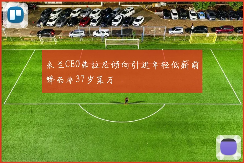 米兰CEO弗拉尼倾向引进年轻低薪前锋而非37岁莱万