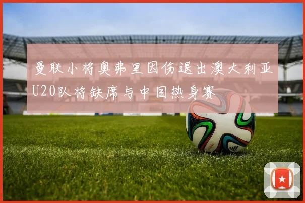 曼联小将奥弗里因伤退出澳大利亚U20队将缺席与中国热身赛