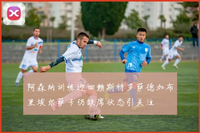 阿森纳训练迎回赖斯特罗萨德加布里埃尔萨卡仍缺席状态引关注