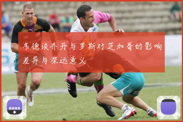韦德谈乔丹与罗斯对芝加哥的影响差异与深远意义