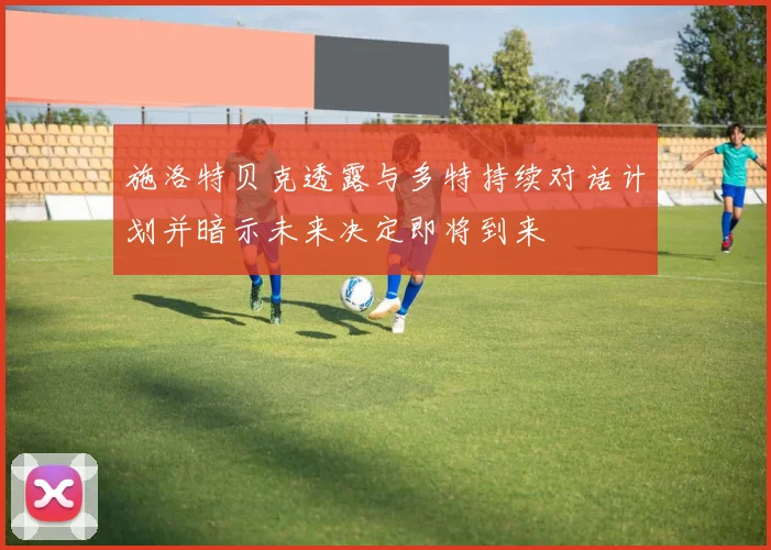 施洛特贝克透露与多特持续对话计划并暗示未来决定即将到来