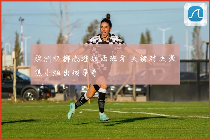 欧洲杯挪威迎战西班牙 关键对决聚焦小组出线争夺
