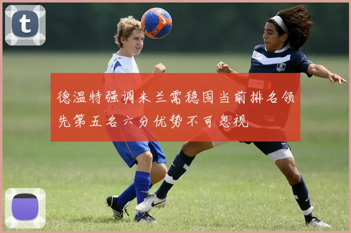 德温特强调米兰需稳固当前排名领先第五名六分优势不可忽视