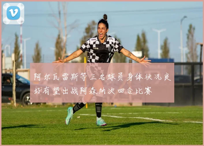 阿尔瓦雷斯等三名球员身体状况良好有望出战阿森纳次回合比赛