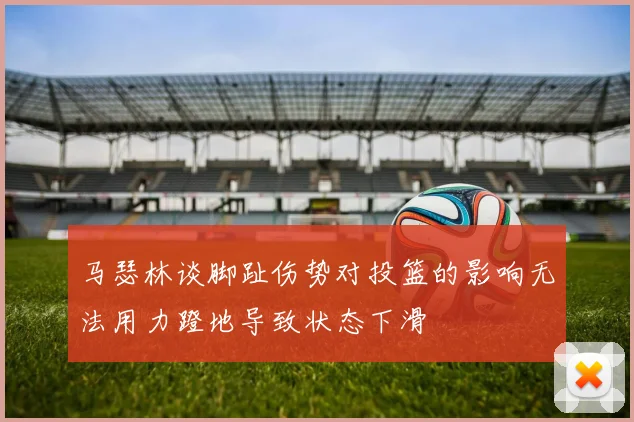 马瑟林谈脚趾伤势对投篮的影响无法用力蹬地导致状态下滑