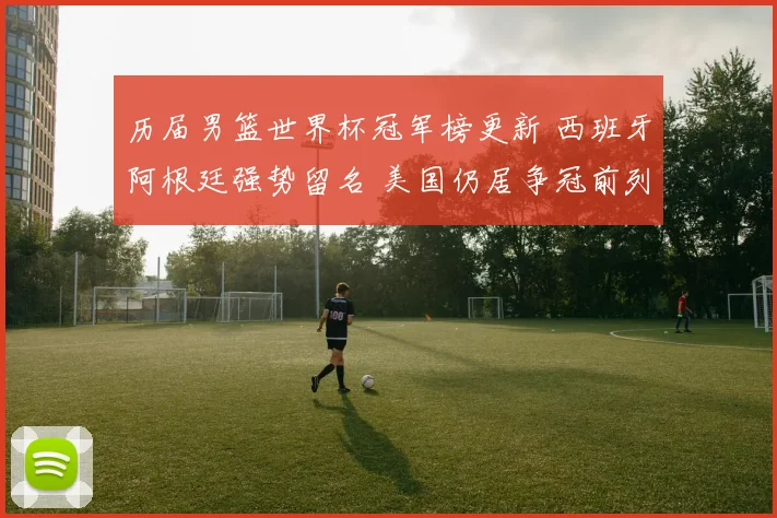 历届男篮世界杯冠军榜更新 西班牙阿根廷强势留名 美国仍居争冠前列