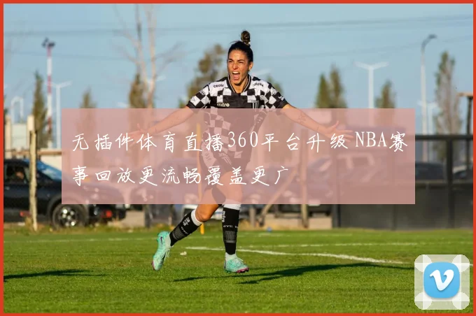 无插件体育直播360平台升级 NBA赛事回放更流畅覆盖更广