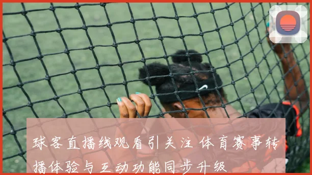球客直播线观看引关注 体育赛事转播体验与互动功能同步升级