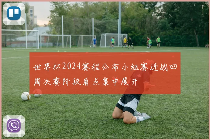 世界杯2024赛程公布小组赛连战四周决赛阶段看点集中展开