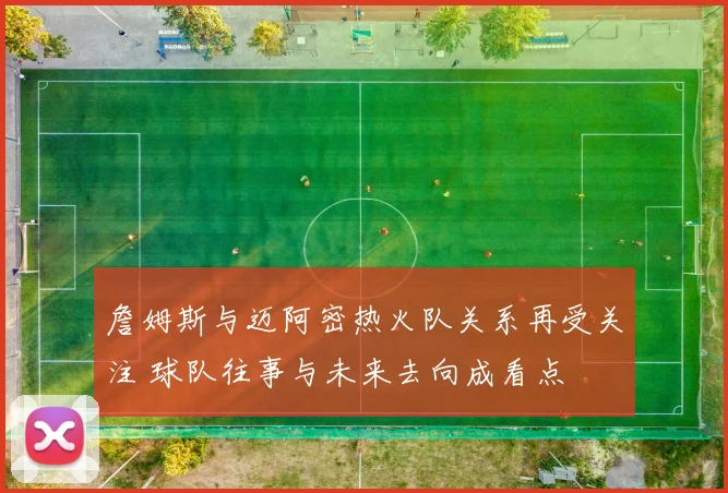詹姆斯与迈阿密热火队关系再受关注 球队往事与未来去向成看点