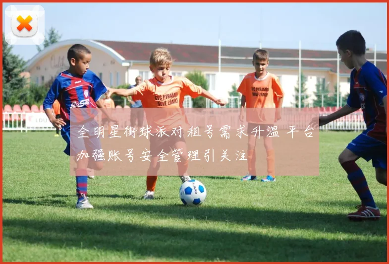 全明星街球派对租号需求升温 平台加强账号安全管理引关注