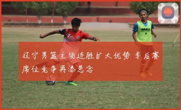 辽宁男篮主场连胜扩大优势 季后赛席位竞争再添悬念
