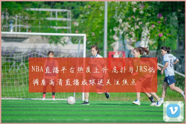 NBA直播平台热度上升 虎扑与JRS低调看高清直播成球迷关注焦点