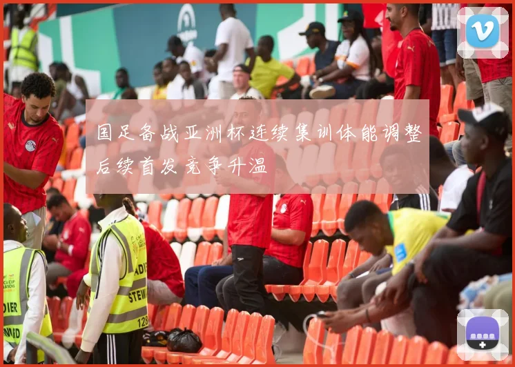 国足备战亚洲杯连续集训体能调整后续首发竞争升温