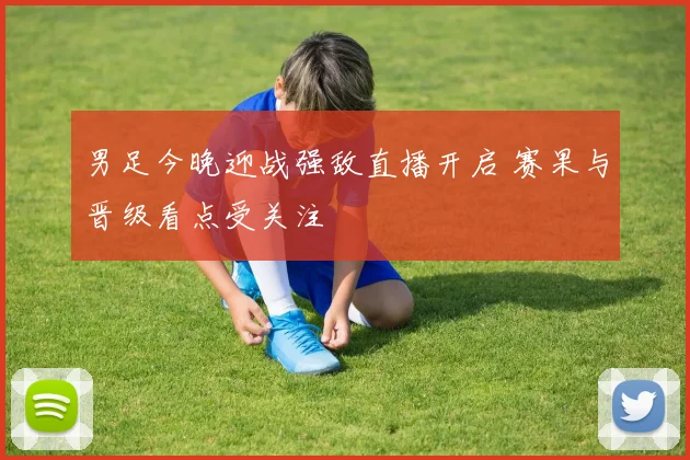 男足今晚迎战强敌直播开启 赛果与晋级看点受关注
