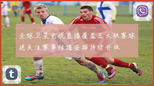 全球卫星电视直播覆盖五大联赛球迷关注赛事转播安排持续升级