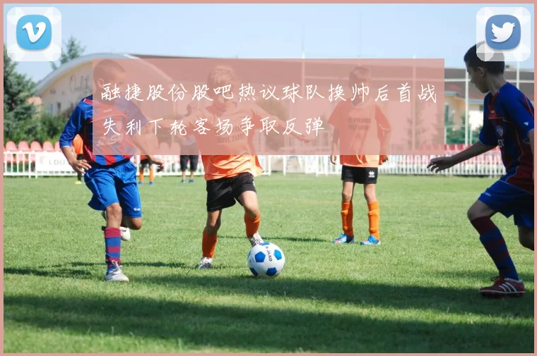 融捷股份股吧热议球队换帅后首战失利下轮客场争取反弹