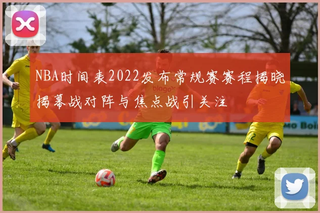 NBA时间表2022发布常规赛赛程揭晓揭幕战对阵与焦点战引关注