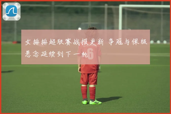女排排超联赛战报更新 争冠与保级悬念延续到下一轮