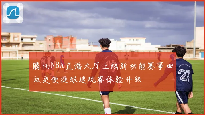 腾讯NBA直播大厅上线新功能赛事回放更便捷球迷观赛体验升级