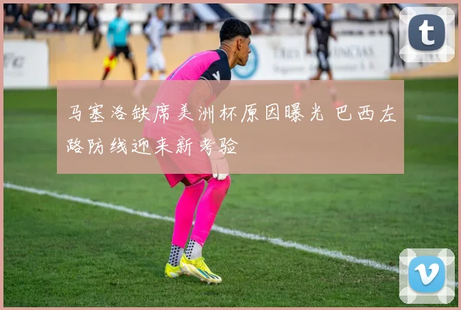 马塞洛缺席美洲杯原因曝光 巴西左路防线迎来新考验