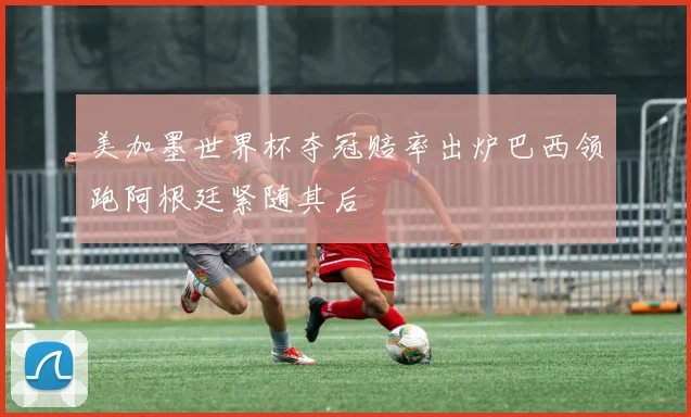 美加墨世界杯夺冠赔率出炉巴西领跑阿根廷紧随其后