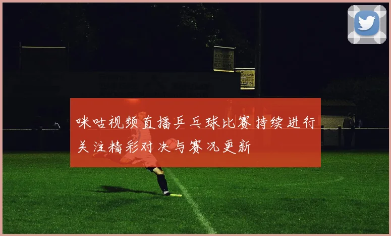 咪咕视频直播乒乓球比赛持续进行关注精彩对决与赛况更新