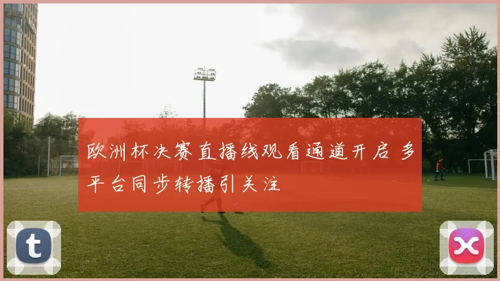 欧洲杯决赛直播线观看通道开启 多平台同步转播引关注