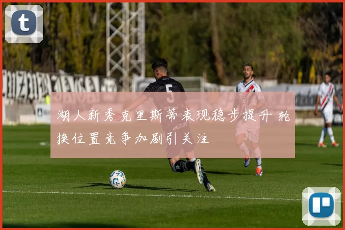 湖人新秀克里斯蒂表现稳步提升 轮换位置竞争加剧引关注