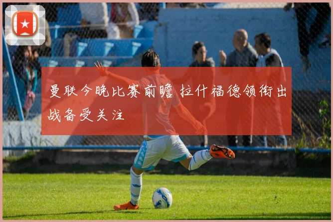 曼联今晚比赛前瞻 拉什福德领衔出战备受关注