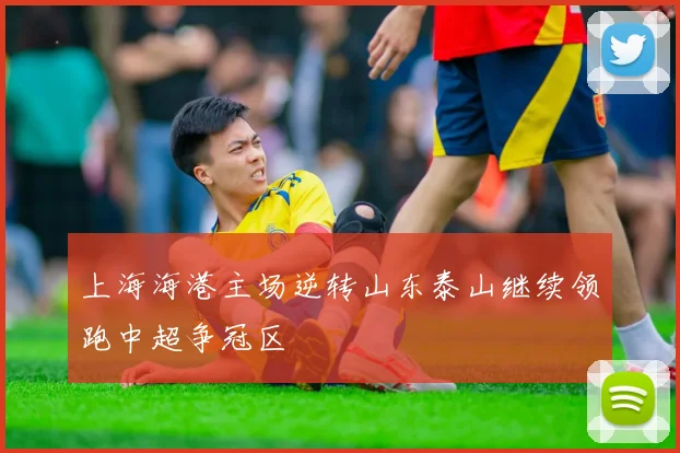 上海海港主场逆转山东泰山继续领跑中超争冠区